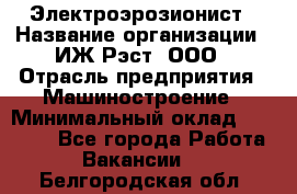 Электроэрозионист › Название организации ­ ИЖ-Рэст, ООО › Отрасль предприятия ­ Машиностроение › Минимальный оклад ­ 25 000 - Все города Работа » Вакансии   . Белгородская обл.